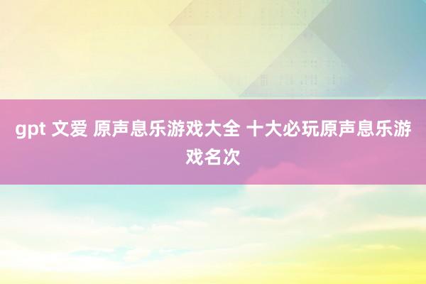 gpt 文爱 原声息乐游戏大全 十大必玩原声息乐游戏名次