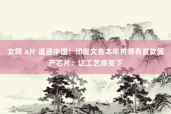 女同 a片 追逐中国！印度文告本年将领有首款国产芯片：这工艺感受下