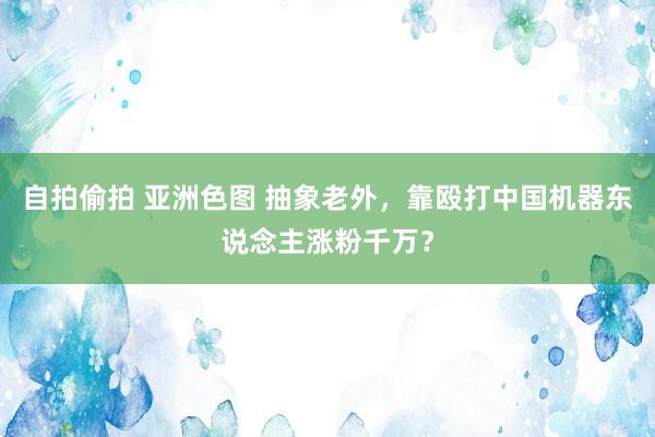 自拍偷拍 亚洲色图 抽象老外，靠殴打中国机器东说念主涨粉千万？