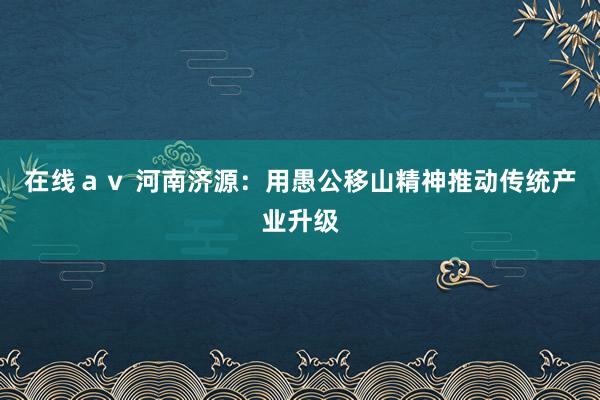 在线ａｖ 河南济源：用愚公移山精神推动传统产业升级