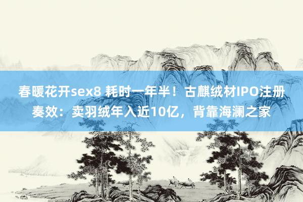 春暖花开sex8 耗时一年半！古麒绒材IPO注册奏效：卖羽绒年入近10亿，背靠海澜之家