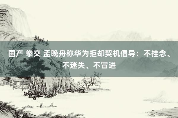 国产 拳交 孟晚舟称华为拒却契机倡导：不挂念、不迷失、不冒进