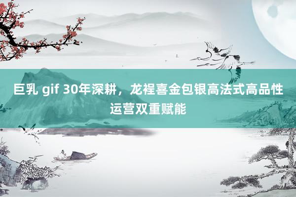 巨乳 gif 30年深耕，龙裎喜金包银高法式高品性运营双重赋能