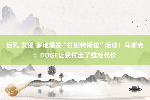 巨乳 女優 多地爆发“打倒特斯拉”活动！马斯克：DOGE让我付出了雄壮代价