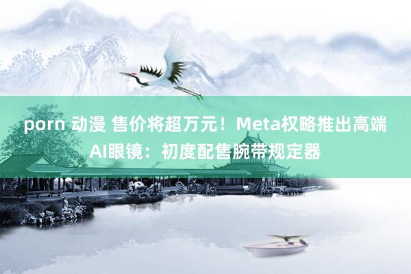 porn 动漫 售价将超万元！Meta权略推出高端AI眼镜：初度配售腕带规定器
