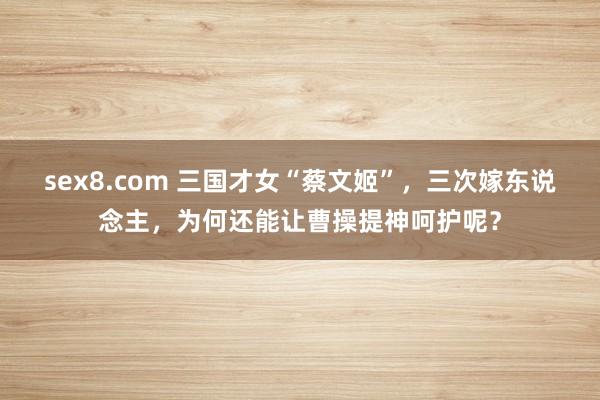 sex8.com 三国才女“蔡文姬”，三次嫁东说念主，为何还能让曹操提神呵护呢？