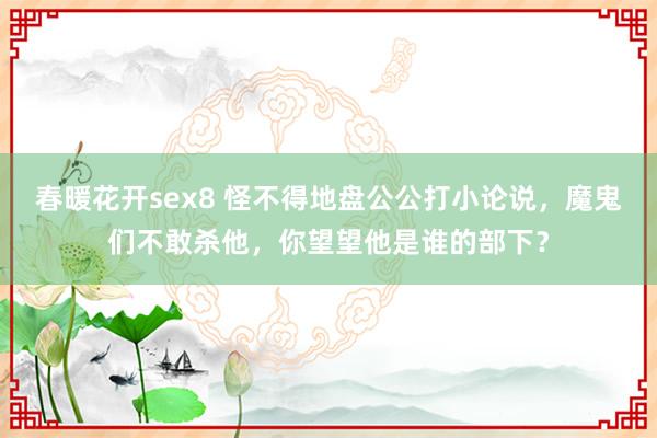春暖花开sex8 怪不得地盘公公打小论说，魔鬼们不敢杀他，你望望他是谁的部下？