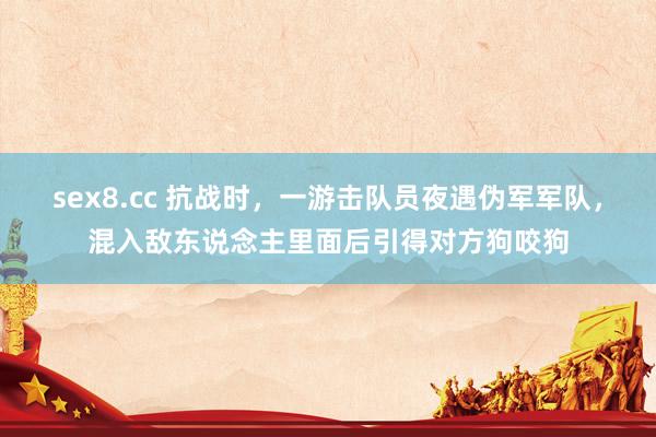 sex8.cc 抗战时，一游击队员夜遇伪军军队，混入敌东说念主里面后引得对方狗咬狗