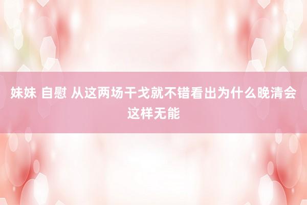 妹妹 自慰 从这两场干戈就不错看出为什么晚清会这样无能