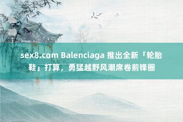 sex8.com Balenciaga 推出全新「轮胎鞋」打算，勇猛越野风潮席卷前锋圈