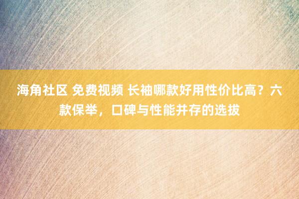 海角社区 免费视频 长袖哪款好用性价比高？六款保举，口碑与性能并存的选拔