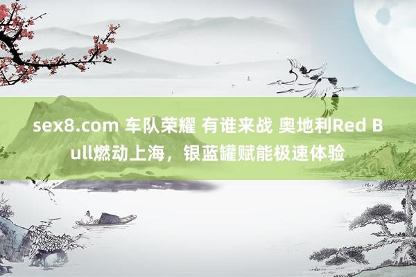 sex8.com 车队荣耀 有谁来战 奥地利Red Bull燃动上海，银蓝罐赋能极速体验