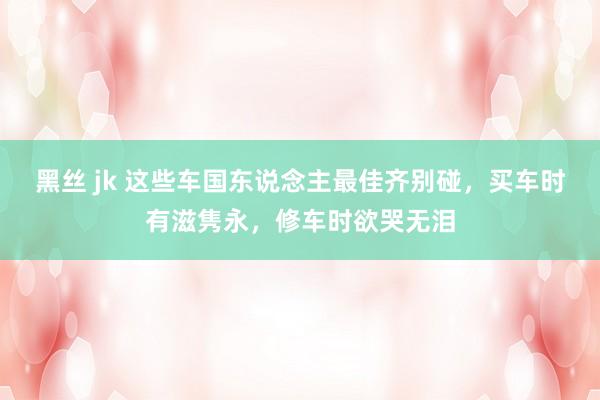 黑丝 jk 这些车国东说念主最佳齐别碰，买车时有滋隽永，修车时欲哭无泪