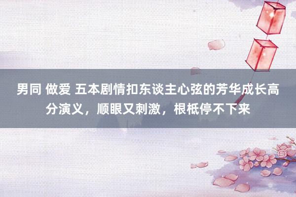 男同 做爱 五本剧情扣东谈主心弦的芳华成长高分演义，顺眼又刺激，根柢停不下来