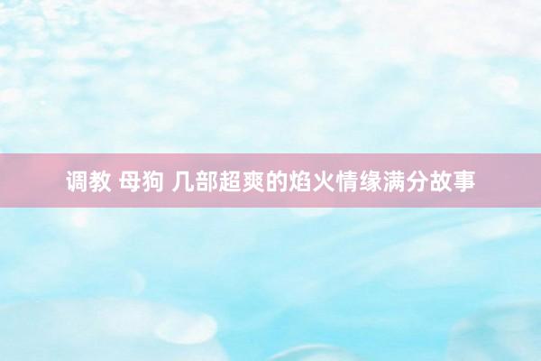 调教 母狗 几部超爽的焰火情缘满分故事