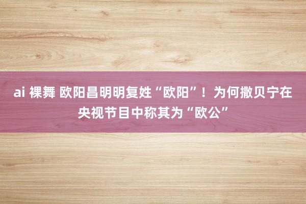 ai 裸舞 欧阳昌明明复姓“欧阳”！为何撒贝宁在央视节目中称其为“欧公”
