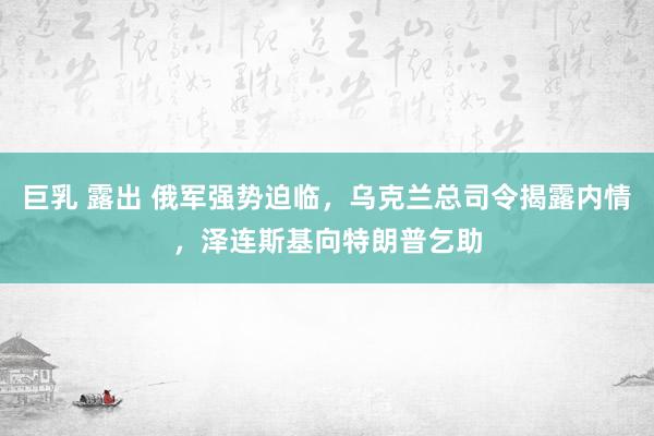 巨乳 露出 俄军强势迫临，乌克兰总司令揭露内情，泽连斯基向特朗普乞助