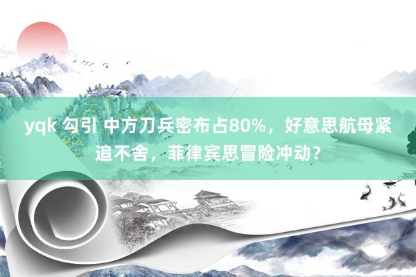 yqk 勾引 中方刀兵密布占80%，好意思航母紧追不舍，菲律宾思冒险冲动？