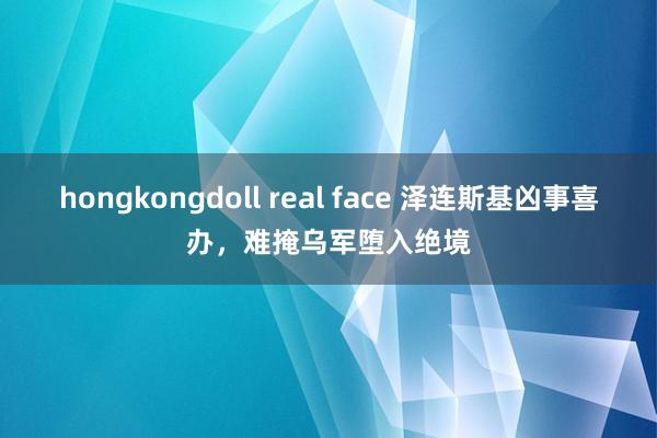 hongkongdoll real face 泽连斯基凶事喜办，难掩乌军堕入绝境