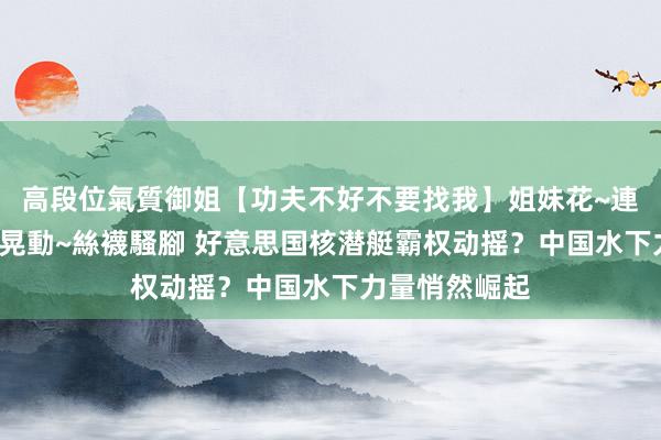 高段位氣質御姐【功夫不好不要找我】姐妹花~連體絲襪~大奶晃動~絲襪騷腳 好意思国核潜艇霸权动摇？中国水下力量悄然崛起