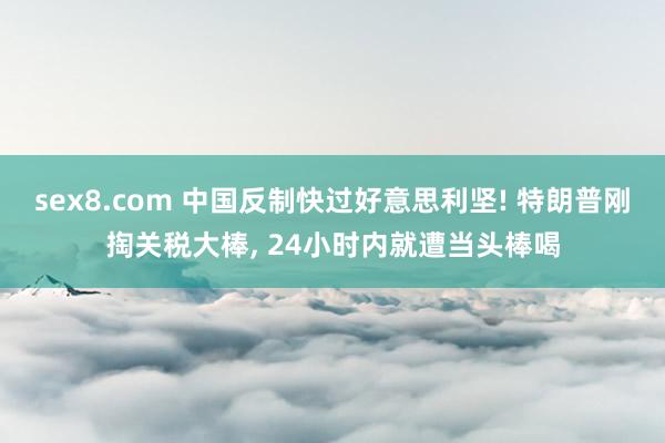 sex8.com 中国反制快过好意思利坚! 特朗普刚掏关税大棒， 24小时内就遭当头棒喝