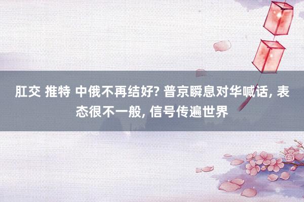 肛交 推特 中俄不再结好? 普京瞬息对华喊话， 表态很不一般， 信号传遍世界