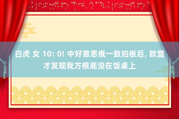 白虎 女 10: 0! 中好意思俄一致拍板后， 欧盟才发现我方根底没在饭桌上