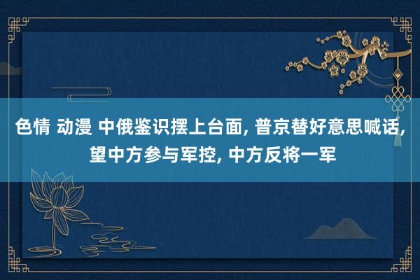色情 动漫 中俄鉴识摆上台面， 普京替好意思喊话， 望中方参与军控， 中方反将一军