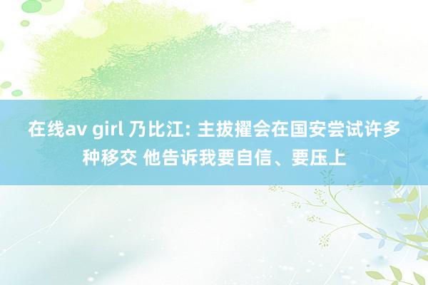 在线av girl 乃比江: 主拔擢会在国安尝试许多种移交 他告诉我要自信、要压上