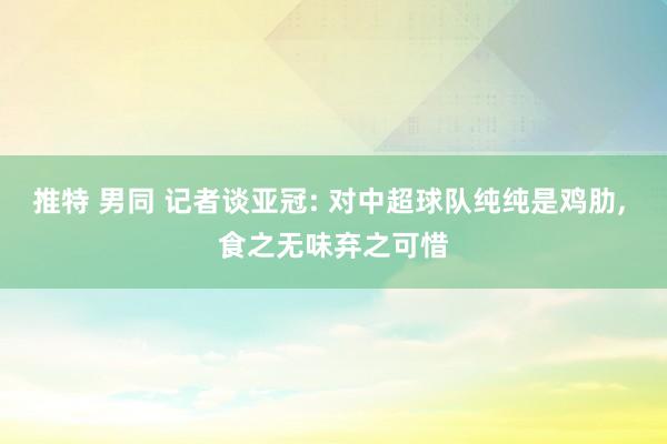 推特 男同 记者谈亚冠: 对中超球队纯纯是鸡肋， 食之无味弃之可惜