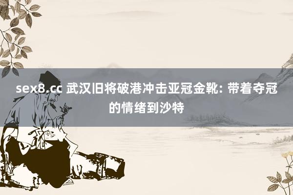 sex8.cc 武汉旧将破港冲击亚冠金靴: 带着夺冠的情绪到沙特
