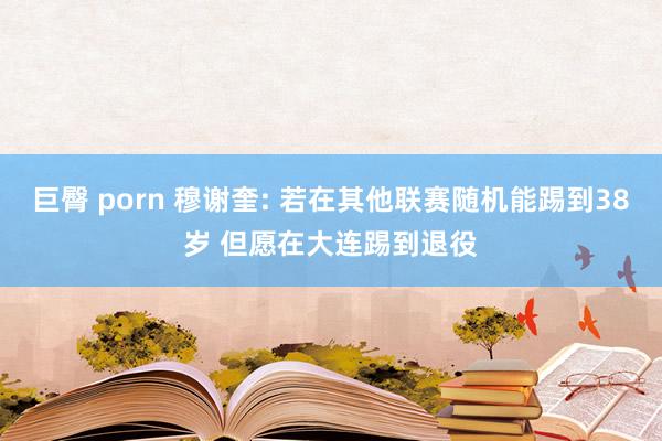 巨臀 porn 穆谢奎: 若在其他联赛随机能踢到38岁 但愿在大连踢到退役