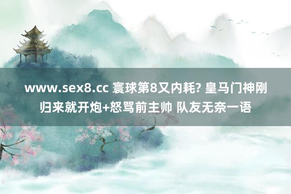 www.sex8.cc 寰球第8又内耗? 皇马门神刚归来就开炮+怒骂前主帅 队友无奈一语