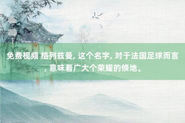 免费视频 格列兹曼， 这个名字， 对于法国足球而言， 意味着广大个荣耀的倏地。
