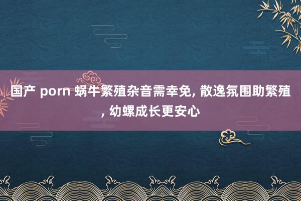 国产 porn 蜗牛繁殖杂音需幸免， 散逸氛围助繁殖， 幼螺成长更安心