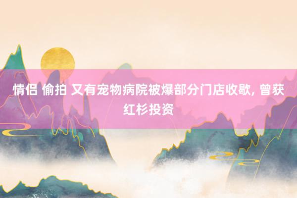 情侣 偷拍 又有宠物病院被爆部分门店收歇， 曾获红杉投资