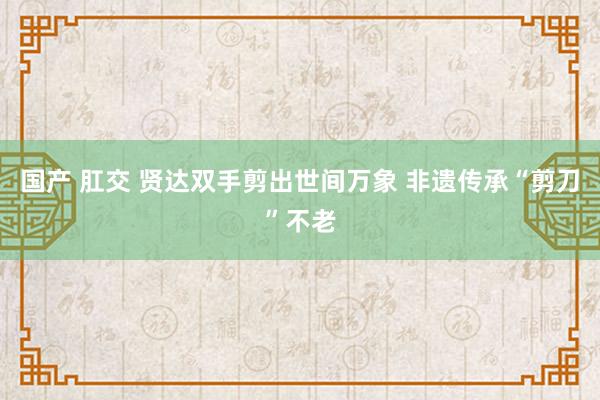 国产 肛交 贤达双手剪出世间万象 非遗传承“剪刀”不老