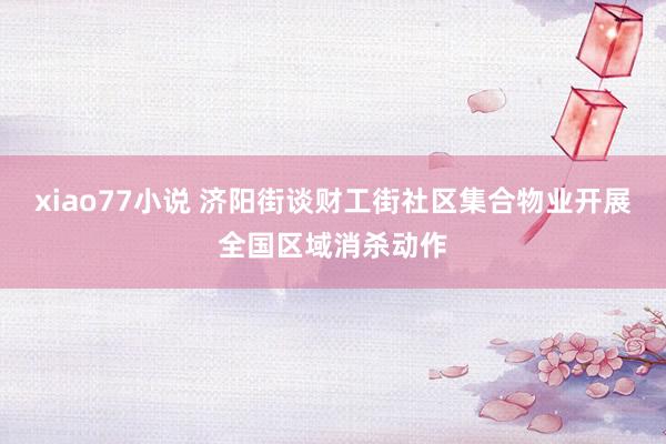 xiao77小说 济阳街谈财工街社区集合物业开展全国区域消杀动作