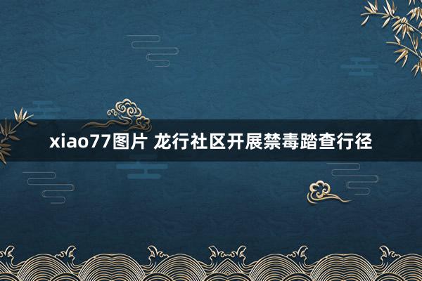 xiao77图片 龙行社区开展禁毒踏查行径
