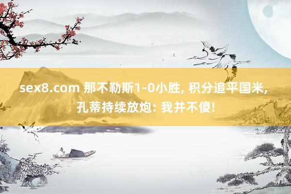 sex8.com 那不勒斯1-0小胜， 积分追平国米， 孔蒂持续放炮: 我并不傻!