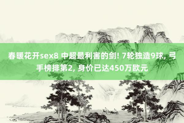 春暖花开sex8 中超最利害的剑! 7轮独造9球， 弓手榜排第2， 身价已达450万欧元