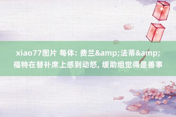 xiao77图片 每体: 费兰&法蒂&福特在替补席上感到动怒， 缓助组觉得是善事