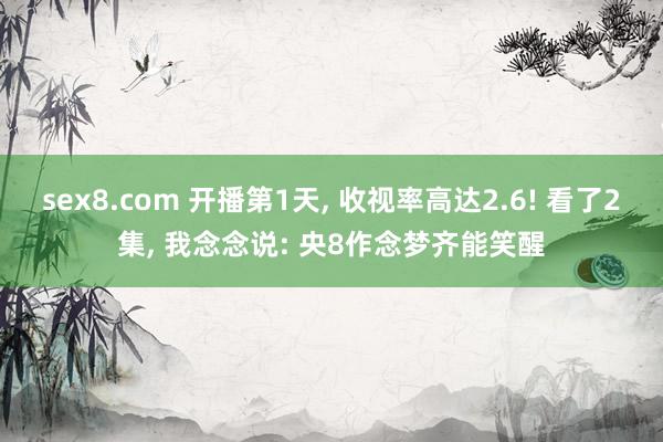 sex8.com 开播第1天， 收视率高达2.6! 看了2集， 我念念说: 央8作念梦齐能笑醒