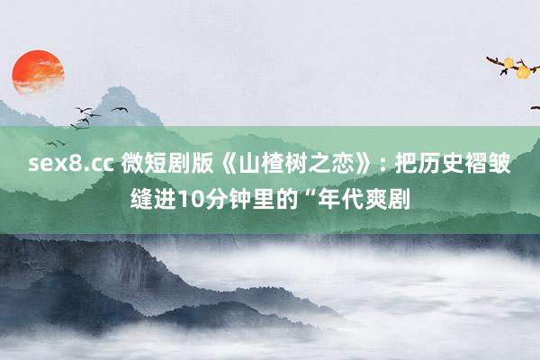 sex8.cc 微短剧版《山楂树之恋》: 把历史褶皱缝进10分钟里的“年代爽剧