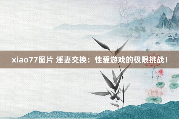 xiao77图片 淫妻交换：性爱游戏的极限挑战！
