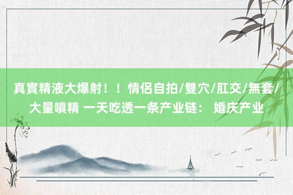 真實精液大爆射！！情侶自拍/雙穴/肛交/無套/大量噴精 一天吃透一条产业链： 婚庆产业