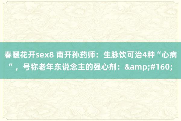 春暖花开sex8 南开孙药师:生脉饮可治4种“心病”,号称老年东说念主的强心剂: 