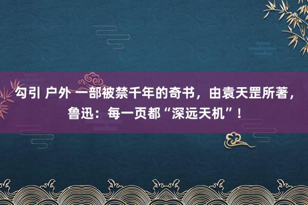 勾引 户外 一部被禁千年的奇书，由袁天罡所著，鲁迅：每一页都“深远天机”！