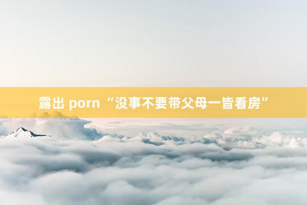 露出 porn “没事不要带父母一皆看房”