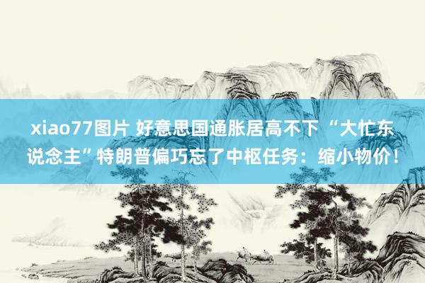 xiao77图片 好意思国通胀居高不下 “大忙东说念主”特朗普偏巧忘了中枢任务：缩小物价！